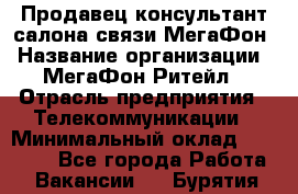 Продавец-консультант салона связи МегаФон › Название организации ­ МегаФон Ритейл › Отрасль предприятия ­ Телекоммуникации › Минимальный оклад ­ 35 000 - Все города Работа » Вакансии   . Бурятия респ.